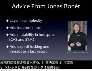 Advice	
  From	
  Jonas	
  Bonér

         •Layer	
  in	
  complexity
         •Add	
  indeterminism
         •Add	
  mutability	
  in	
  hot	
  spots	
  
                (CAS	
  and	
  STM)

         •Add	
  explicit	
  locking	
  and	
  
                threads	
  as	
  a	
  last	
  resort    Photo courtesy of Brian Clapper, NE Scala 2011




段階的に複雑さを導入する: 1. 非決定性 2. 可変性                                                  @jamie_allen

3. スレッドと明示的なロックは最終手段
Saturday, March 2, 13
 