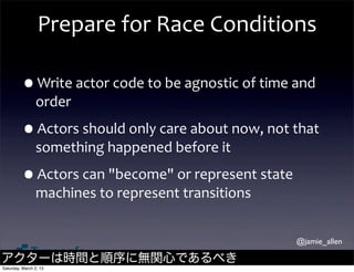 Prepare	
  for	
  Race	
  Conditions

         •Write	
  actor	
  code	
  to	
  be	
  agnostic	
  of	
  time	
  and	
  
                order

         •Actors	
  should	
  only	
  care	
  about	
  now,	
  not	
  that	
  
                something	
  happened	
  before	
  it

         •Actors	
  can	
  "become"	
  or	
  represent	
  state	
  
                machines	
  to	
  represent	
  transitions


                                                                           @jamie_allen

アクターは時間と順序に無関心であるべき
Saturday, March 2, 13
 