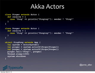 Akka	
  Actors
        class Pinger extends Actor {
          def receive = {
            case "Pong" => println("Pinging!"); sender ! "Ping!"
          }
        }

        class Ponger extends Actor {
          def receive = {
            case "Ping" => println("Ponging!"); sender ! "Pong!"
          }
        }

        object PingPong extends App {
          val system = ActorSystem()
          val pinger = system.actorOf(Props[Pinger])
          val ponger = system.actorOf(Props[Ponger])
          pinger.tell("Pong!", ponger)
          Thread.sleep(1000)
          system.shutdown
        }


                                                                   @jamie_allen


Saturday, March 2, 13
 
