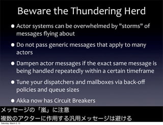 Beware	
  the	
  Thundering	
  Herd
         •Actor	
  systems	
  can	
  be	
  overwhelmed	
  by	
  "storms"	
  of	
  
                messages	
  ﬂying	
  about

         •Do	
  not	
  pass	
  generic	
  messages	
  that	
  apply	
  to	
  many	
  
                actors

         •Dampen	
  actor	
  messages	
  if	
  the	
  exact	
  same	
  message	
  is	
  
                being	
  handled	
  repeatedly	
  within	
  a	
  certain	
  timeframe

         •Tune	
  your	
  dispatchers	
  and	
  mailboxes	
  via	
  back-­‐oﬀ	
  
                policies	
  and	
  queue	
  sizes

         •Akka	
  now	
  has	
  Circuit	
  Breakers
メッセージの「嵐」に注意                                                                  @jamie_allen

複数のアクターに作用する汎用メッセージは避ける
Saturday, March 2, 13
 