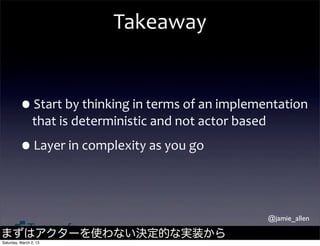 Takeaway


         •Start	
  by	
  thinking	
  in	
  terms	
  of	
  an	
  implementation	
  
                that	
  is	
  deterministic	
  and	
  not	
  actor	
  based

         •Layer	
  in	
  complexity	
  as	
  you	
  go

                                                                              @jamie_allen

まずはアクターを使わない決定的な実装から
Saturday, March 2, 13
 