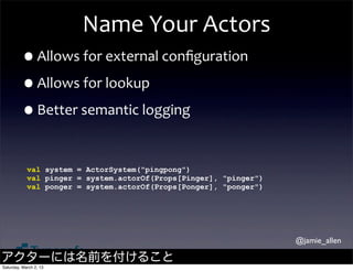 Name	
  Your	
  Actors
         •Allows	
  for	
  external	
  conﬁguration
         •Allows	
  for	
  lookup
         •Better	
  semantic	
  logging

            val system = ActorSystem("pingpong")
            val pinger = system.actorOf(Props[Pinger], "pinger")
            val ponger = system.actorOf(Props[Ponger], "ponger")




                                                                   @jamie_allen

アクターには名前を付けること
Saturday, March 2, 13
 