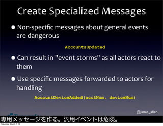 Create	
  Specialized	
  Messages
         •Non-­‐speciﬁc	
  messages	
  about	
  general	
  events	
  
                are	
  dangerous
                                       AccountsUpdated

         •Can	
  result	
  in	
  "event	
  storms"	
  as	
  all	
  actors	
  react	
  to	
  
                them

         •Use	
  speciﬁc	
  messages	
  forwarded	
  to	
  actors	
  for	
  
                handling
                        AccountDeviceAdded(acctNum, deviceNum)


                                                                             @jamie_allen

専用メッセージを作る。汎用イベントは危険。
Saturday, March 2, 13
 