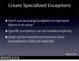 Create	
  Specialized	
  Exceptions


         •Don't	
  use	
  java.lang.Exception	
  to	
  represent	
  
                failure	
  in	
  an	
  actor

         •Speciﬁc	
  exceptions	
  can	
  be	
  handled	
  explicitly
         •State	
  can	
  be	
  transferred	
  between	
  actor	
  
                incarnations	
  in	
  Akka	
  (if	
  need	
  be)


                                                                   @jamie_allen

専用例外を作る
Saturday, March 2, 13
 
