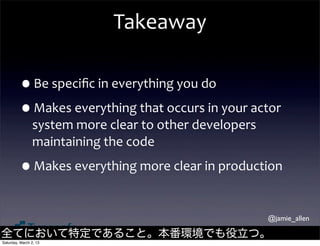Takeaway

         •Be	
  speciﬁc	
  in	
  everything	
  you	
  do
         •Makes	
  everything	
  that	
  occurs	
  in	
  your	
  actor	
  
                system	
  more	
  clear	
  to	
  other	
  developers	
  
                maintaining	
  the	
  code

         •Makes	
  everything	
  more	
  clear	
  in	
  production

                                                                           @jamie_allen

全てにおいて特定であること。本番環境でも役立つ。
Saturday, March 2, 13
 