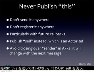 Never	
  Publish	
  “this”

         •Don't	
  send	
  it	
  anywhere
         •Don't	
  register	
  it	
  anywhere
         •Particularly	
  with	
  future	
  callbacks
         •Publish	
  “self”	
  instead,	
  which	
  is	
  an	
  ActorRef
         •Avoid	
  closing	
  over	
  "sender"	
  in	
  Akka,	
  it	
  will	
  
                change	
  with	
  the	
  next	
  message

                                                                          @jamie_allen

絶対に this を返してはいけない。代わりに self を使う。
Saturday, March 2, 13
 