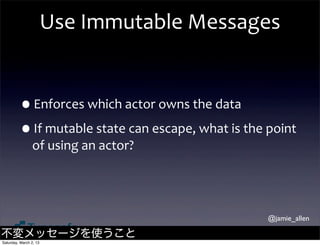 Use	
  Immutable	
  Messages


         •Enforces	
  which	
  actor	
  owns	
  the	
  data
         •If	
  mutable	
  state	
  can	
  escape,	
  what	
  is	
  the	
  point	
  
                of	
  using	
  an	
  actor?




                                                                           @jamie_allen

不変メッセージを使うこと
Saturday, March 2, 13
 