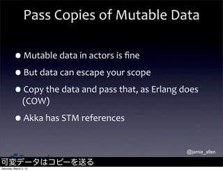 Pass	
  Copies	
  of	
  Mutable	
  Data

         •Mutable	
  data	
  in	
  actors	
  is	
  ﬁne
         •But	
  data	
  can	
  escape	
  your	
  scope
         •Copy	
  the	
  data	
  and	
  pass	
  that,	
  as	
  Erlang	
  does	
  
                (COW)

         •Akka	
  has	
  STM	
  references
                                                                           @jamie_allen

可変データはコピーを送る
Saturday, March 2, 13
 