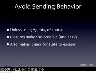 Avoid	
  Sending	
  Behavior


         •Unless	
  using	
  Agents,	
  of	
  course
         •Closures	
  make	
  this	
  possible	
  (and	
  easy)
         •Also	
  makes	
  it	
  easy	
  for	
  state	
  to	
  escape

                                                                        @jamie_allen

振る舞いを送ることは避ける
Saturday, March 2, 13
 