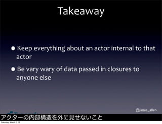 Takeaway


         •Keep	
  everything	
  about	
  an	
  actor	
  internal	
  to	
  that	
  
                actor

         •Be	
  vary	
  wary	
  of	
  data	
  passed	
  in	
  closures	
  to	
  
                anyone	
  else



                                                                             @jamie_allen

アクターの内部構造を外に見せないこと
Saturday, March 2, 13
 