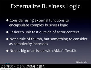 Externalize	
  Business	
  Logic

         •Consider	
  using	
  external	
  functions	
  to	
  
                encapsulate	
  complex	
  business	
  logic

         •Easier	
  to	
  unit	
  test	
  outside	
  of	
  actor	
  context
         •Not	
  a	
  rule	
  of	
  thumb,	
  but	
  something	
  to	
  consider	
  
                as	
  complexity	
  increases

         •Not	
  as	
  big	
  of	
  an	
  issue	
  with	
  Akka's	
  TestKit
                                                                           @jamie_allen

ビジネス・ロジックは外に書く
Saturday, March 2, 13
 