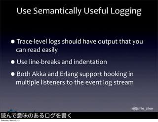 Use	
  Semantically	
  Useful	
  Logging


         •Trace-­‐level	
  logs	
  should	
  have	
  output	
  that	
  you	
  
                can	
  read	
  easily

         •Use	
  line-­‐breaks	
  and	
  indentation
         •Both	
  Akka	
  and	
  Erlang	
  support	
  hooking	
  in	
  
                multiple	
  listeners	
  to	
  the	
  event	
  log	
  stream


                                                                           @jamie_allen

読んで意味のあるログを書く
Saturday, March 2, 13
 