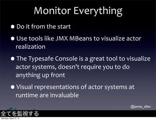 Monitor	
  Everything
         •Do	
  it	
  from	
  the	
  start
         •Use	
  tools	
  like	
  JMX	
  MBeans	
  to	
  visualize	
  actor	
  
                realization

         •The	
  Typesafe	
  Console	
  is	
  a	
  great	
  tool	
  to	
  visualize	
  
                actor	
  systems,	
  doesn't	
  require	
  you	
  to	
  do	
  
                anything	
  up	
  front

         •Visual	
  representations	
  of	
  actor	
  systems	
  at	
  
                runtime	
  are	
  invaluable
                                                                             @jamie_allen

全てを監視する
Saturday, March 2, 13
 