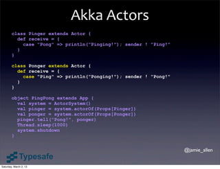 Akka	
  Actors
        class Pinger extends Actor {
          def receive = {
            case "Pong" => println("Pinging!"); sender ! "Ping!"
          }
        }

        class Ponger extends Actor {
          def receive = {
            case "Ping" => println("Ponging!"); sender ! "Pong!"
          }
        }

        object PingPong extends App {
          val system = ActorSystem()
          val pinger = system.actorOf(Props[Pinger])
          val ponger = system.actorOf(Props[Ponger])
          pinger.tell("Pong!", ponger)
          Thread.sleep(1000)
          system.shutdown
        }


                                                                   @jamie_allen


Saturday, March 2, 13
 