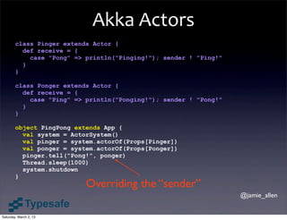 Akka	
  Actors
        class Pinger extends Actor {
          def receive = {
            case "Pong" => println("Pinging!"); sender ! "Ping!"
          }
        }

        class Ponger extends Actor {
          def receive = {
            case "Ping" => println("Ponging!"); sender ! "Pong!"
          }
        }

        object PingPong extends App {
          val system = ActorSystem()
          val pinger = system.actorOf(Props[Pinger])
          val ponger = system.actorOf(Props[Ponger])
          pinger.tell("Pong!", ponger)
          Thread.sleep(1000)
          system.shutdown
        }
                           Overriding the “sender”
                                                                   @jamie_allen


Saturday, March 2, 13
 