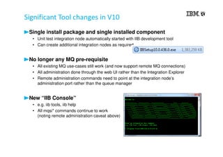 Significant Tool changes in V10
Single install package and single installed component
• Unit test integration node automatically started with IIB development tool
• Can create additional integration nodes as required
No longer any MQ pre-requisite
• All existing MQ use-cases still work (and now support remote MQ connections)
• All administration done through the web UI rather than the Integration Explorer
• Remote administration commands need to point at the integration node’s
administration port rather than the queue manager
New “IIB Console”
• e.g. iib tools, iib help
• All mqsi* commands continue to work
(noting remote administration caveat above)
 