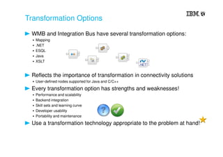 Transformation Options
WMB and Integration Bus have several transformation options:
▪ Mapping
▪ .NET
▪ ESQL
▪ Java
▪ XSLT
Reflects the importance of transformation in connectivity solutions
▪ User-defined nodes supported for Java and C/C++
Every transformation option has strengths and weaknesses!
▪ Performance and scalability
▪ Backend integration
▪ Skill sets and learning curve
▪ Developer usability
▪ Portability and maintenance
Use a transformation technology appropriate to the problem at hand!
 