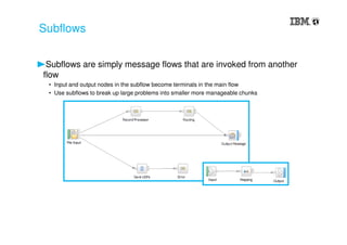 Subflows are simply message flows that are invoked from another
flow
• Input and output nodes in the subflow become terminals in the main flow
• Use subflows to break up large problems into smaller more manageable chunks
Subflows
 
