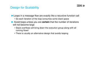 Design for Scalability
Loops in a message flow are exactly like a recursive function call
• So each iteration of the loop consumes some stack space
Avoid loops unless you are certain that the number of iterations
will not become large
• Stack overflows will bring down the execution group along with all
running flows!
• There is usually an alternative design that avoids looping
 