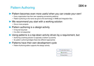 Pattern Authoring
Pattern becomes even more useful when you can create your own!
• Every organization has their own repeating connectivity patterns!
• Pattern authoring is the name we give to this technology in WMB and Integration Bus
We recommend you start with a working solution
• One or more projects
Pattern authoring is a design activity
• It may be long lived
• It is often not sequential
Using patterns is a top-down activity driven by a requirement, but:
• Authoring a working solution is (typically) a bottom-up activity
• So pattern authoring bridges these two different approaches
Patterns have their own development cycle
• Pattern Authoring editor supports this design activity
 