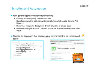 Scripting and Automation
Four general approaches for IIB provisioning
• Creating and configuring brokers manually
• Use of commandline tools from within scripts (e.g. shell scripts, Jenkins, Ant,
Maven…)
• Hypervisor images for deployment directly on public or private cloud
• Use of technologies such as Chef and Puppet for all environments (cloud, non-
cloud)
Choose an approach that enables your environment to be reproduced
easily
<project>
<target name=“deploy”>
<cvs command=“checkout” … />
<mqsipackagebar … />
<mqsiapplybaroverride … />
<mqsideploy … />
</target>
</project>
 