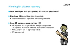 Planning for disaster recovery
What would you do if your primary IIB location goes down?
Distribute IIB to multiple sites if possible
• This introduces data replication and latency concerns
Keep DR concerns separate from HA!
• HA: Systems at a single site with a single configuration
DR: Systems at multiple sites with replicated configurations
• An HA failover can be a planned activity
• DR is unplanned.
 