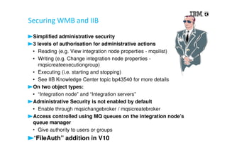 Securing WMB and IIB
Simplified administrative security
3 levels of authorisation for administrative actions
• Reading (e.g. View integration node properties - mqsilist)
• Writing (e.g. Change integration node properties -
mqsicreateexecutiongroup)
• Executing (i.e. starting and stopping)
• See IIB Knowledge Center topic bp43540 for more details
On two object types:
• “Integration node” and “Integration servers”
Administrative Security is not enabled by default
• Enable through mqsichangebroker / mqsicreatebroker
Access controlled using MQ queues on the integration node’s
queue manager
• Give authority to users or groups
“FileAuth” addition in V10
 