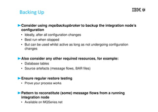 Backing Up
Consider using mqsibackupbroker to backup the integration node’s
configuration
• Ideally, after all configuration changes
• Best run when stopped
• But can be used whilst active as long as not undergoing configuration
changes
Also consider any other required resources, for example:
• Database tables
• Source artefacts (message flows, BAR files)
Ensure regular restore testing
• Prove your process works
Pattern to reconstitute (some) message flows from a running
integration node
• Available on MQSeries.net
 