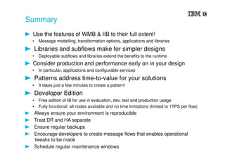Summary
Use the features of WMB & IIB to their full extent!
• Message modelling, transformation options, applications and libraries
Libraries and subflows make for simpler designs
• Deployable subflows and libraries extend the benefits to the runtime
Consider production and performance early on in your design
• In particular, applications and configurable services
Patterns address time-to-value for your solutions
• It takes just a few minutes to create a pattern!
Developer Edition
• Free edition of IB for use in evaluation, dev, test and production usage
• Fully functional: all nodes available and no time limitations (limited to 1TPS per flow)
Always ensure your environment is reproducible
Treat DR and HA separate
Ensure regular backups
Encourage developers to create message flows that enables operational
tweaks to be made
Schedule regular maintenance windows
 