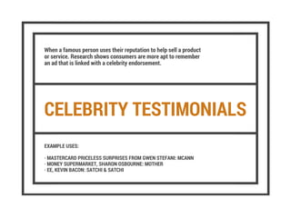 CELEBRITY TESTIMONIALS
When a famous person uses their reputation to help sell a product
or service. Research shows consumers are more apt to remember
an ad that is linked with a celebrity endorsement.
EXAMPLE USES:
· MASTERCARD PRICELESS SURPRISES FROM GWEN STEFANI: MCANN
· MONEY SUPERMARKET, SHARON OSBOURNE: MOTHER
· EE, KEVIN BACON: SATCHI & SATCHI
 