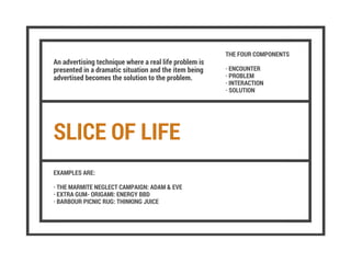 SLICE OF LIFE
An advertising technique where a real life problem is
presented in a dramatic situation and the item being
advertised becomes the solution to the problem.
THE FOUR COMPONENTS
· ENCOUNTER
· PROBLEM
· INTERACTION
· SOLUTION
EXAMPLES ARE:
· THE MARMITE NEGLECT CAMPAIGN: ADAM & EVE
· EXTRA GUM- ORIGAMI: ENERGY BBD
· BARBOUR PICNIC RUG: THINKING JUICE
 