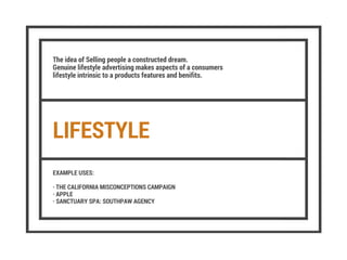 LIFESTYLE
The idea of Selling people a constructed dream.
Genuine lifestyle advertising makes aspects of a consumers
lifestyle intrinsic to a products features and benifits.
EXAMPLE USES:
· THE CALIFORNIA MISCONCEPTIONS CAMPAIGN
· APPLE
· SANCTUARY SPA: SOUTHPAW AGENCY
 