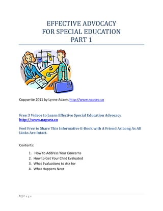 EFFECTIVE ADVOCACY
               FOR SPECIAL EDUCATION
                       PART 1




Copywrite 2011 by Lynne Adams http://www.napsea.co



Free 3 Videos to Learn Effective Special Education Advocacy
http://www.napsea.co

Feel Free to Share This Informative E-Book with A Friend As Long As All
Links Are Intact.


Contents:

     1.   How to Address Your Concerns
     2.   How to Get Your Child Evaluated
     3.   What Evaluations to Ask for
     4.   What Happens Next




1|Page
 