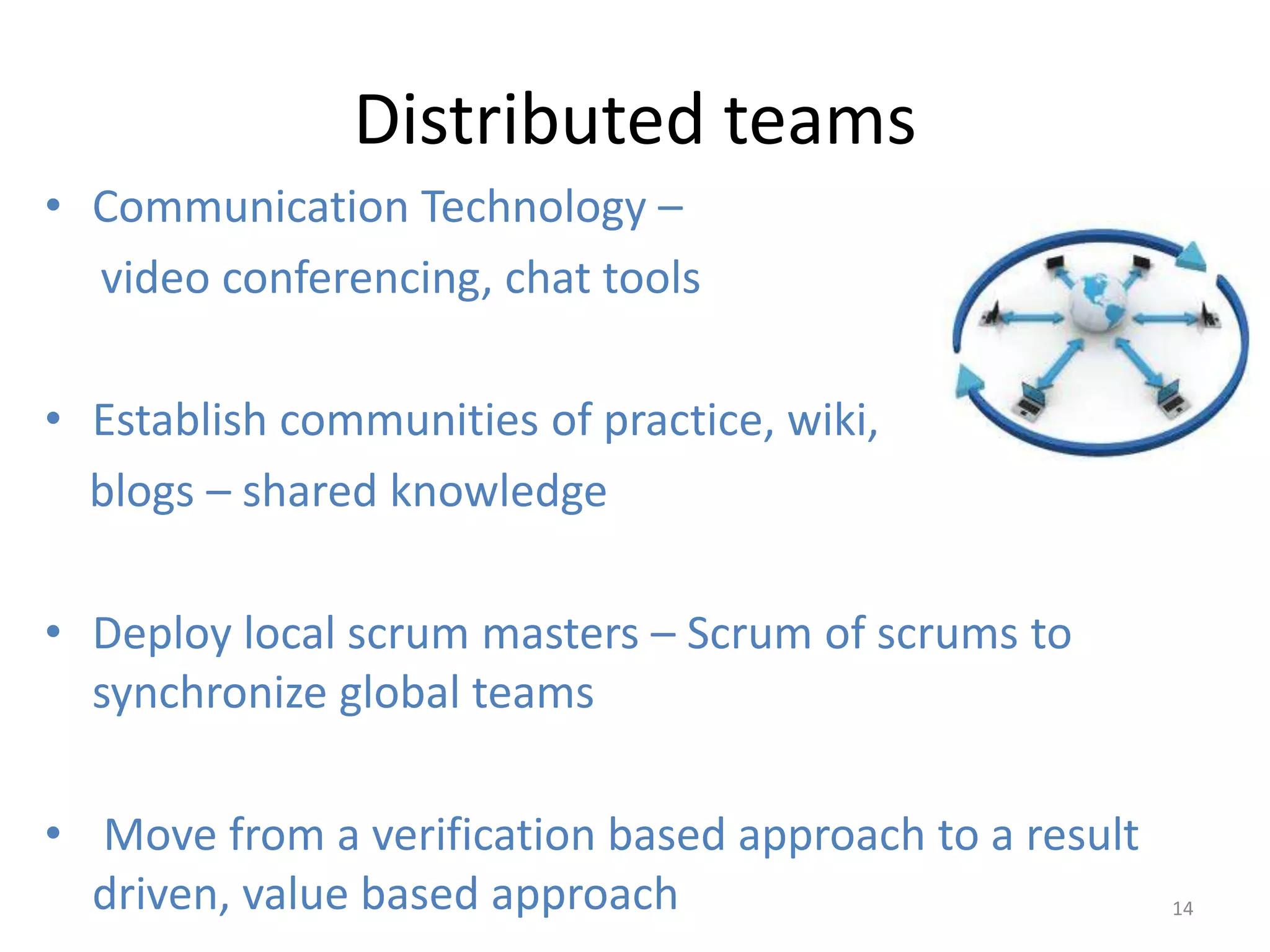Distributed teams
• Communication Technology –
  video conferencing, chat tools

• Establish communities of practice, wiki,
  blogs – shared knowledge

• Deploy local scrum masters – Scrum of scrums to
  synchronize global teams

• Move from a verification based approach to a result
  driven, value based approach                          14
 