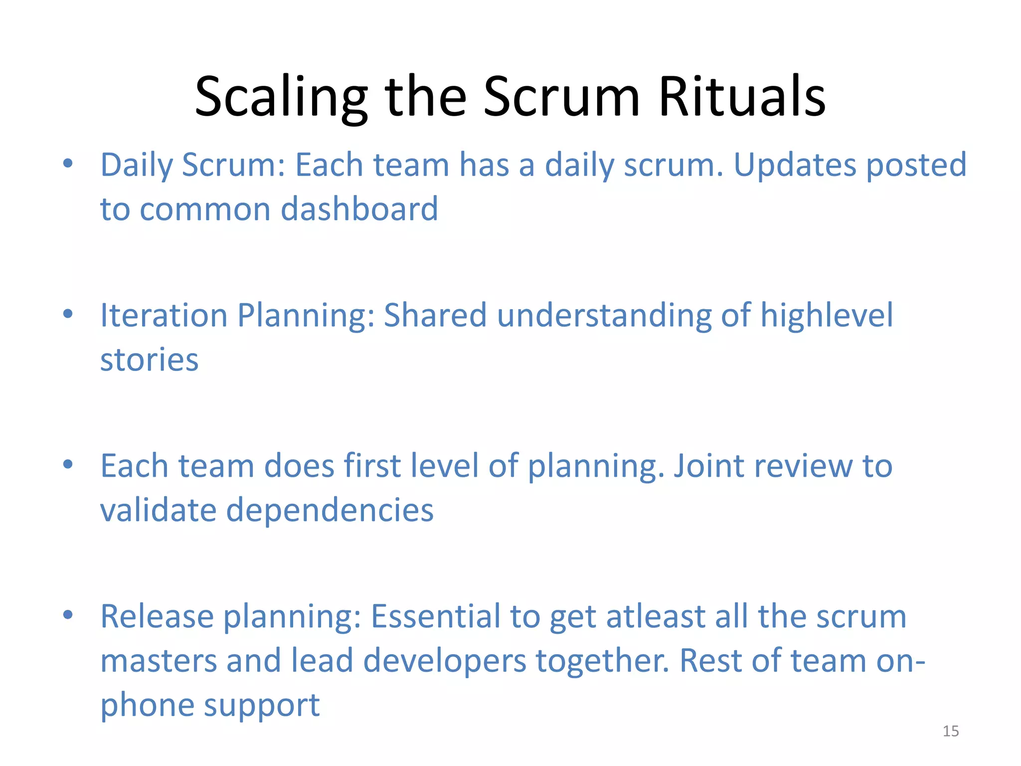 Scaling the Scrum Rituals
• Daily Scrum: Each team has a daily scrum. Updates posted
  to common dashboard

• Iteration Planning: Shared understanding of highlevel
  stories

• Each team does first level of planning. Joint review to
  validate dependencies

• Release planning: Essential to get atleast all the scrum
  masters and lead developers together. Rest of team on-
  phone support
                                                             15
 