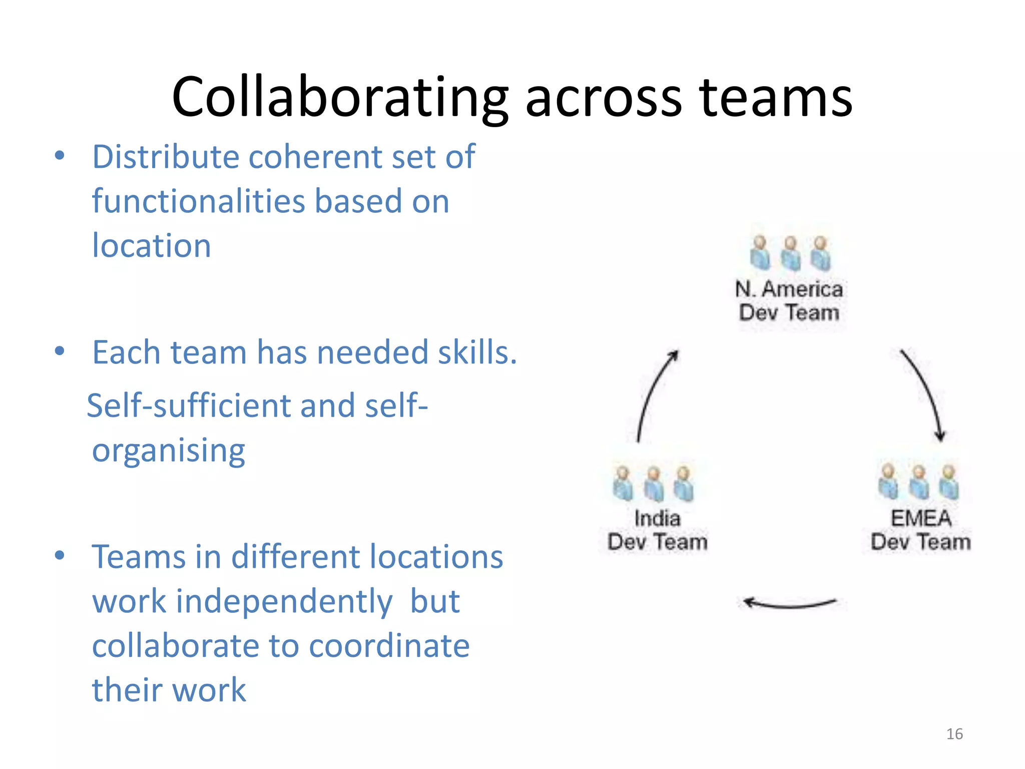 Collaborating across teams
• Distribute coherent set of
  functionalities based on
  location

• Each team has needed skills.
  Self-sufficient and self-
  organising

• Teams in different locations
  work independently but
  collaborate to coordinate
  their work
                                    16
 