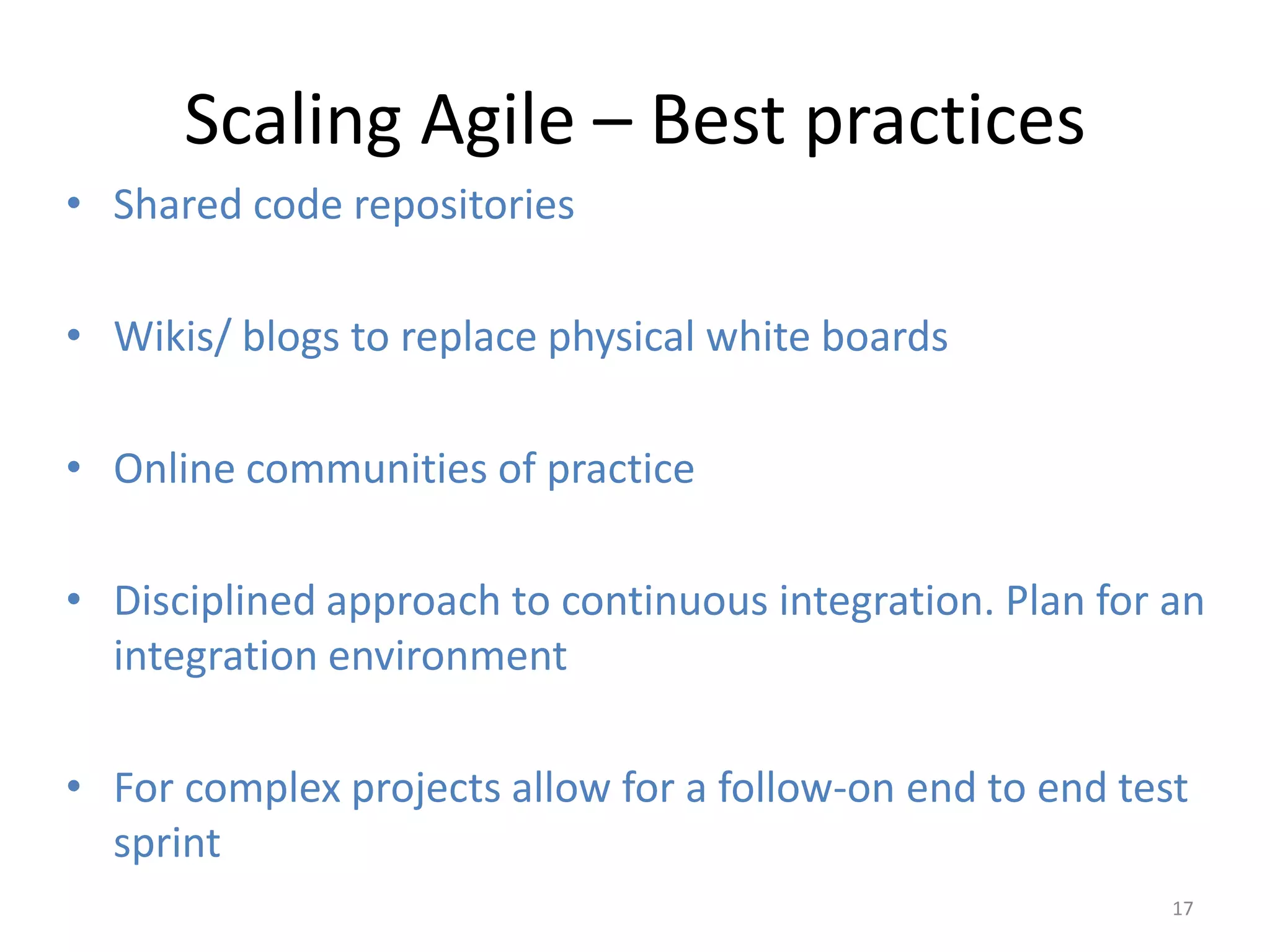 Scaling Agile – Best practices
• Shared code repositories

• Wikis/ blogs to replace physical white boards

• Online communities of practice

• Disciplined approach to continuous integration. Plan for an
  integration environment

• For complex projects allow for a follow-on end to end test
  sprint
                                                           17
 
