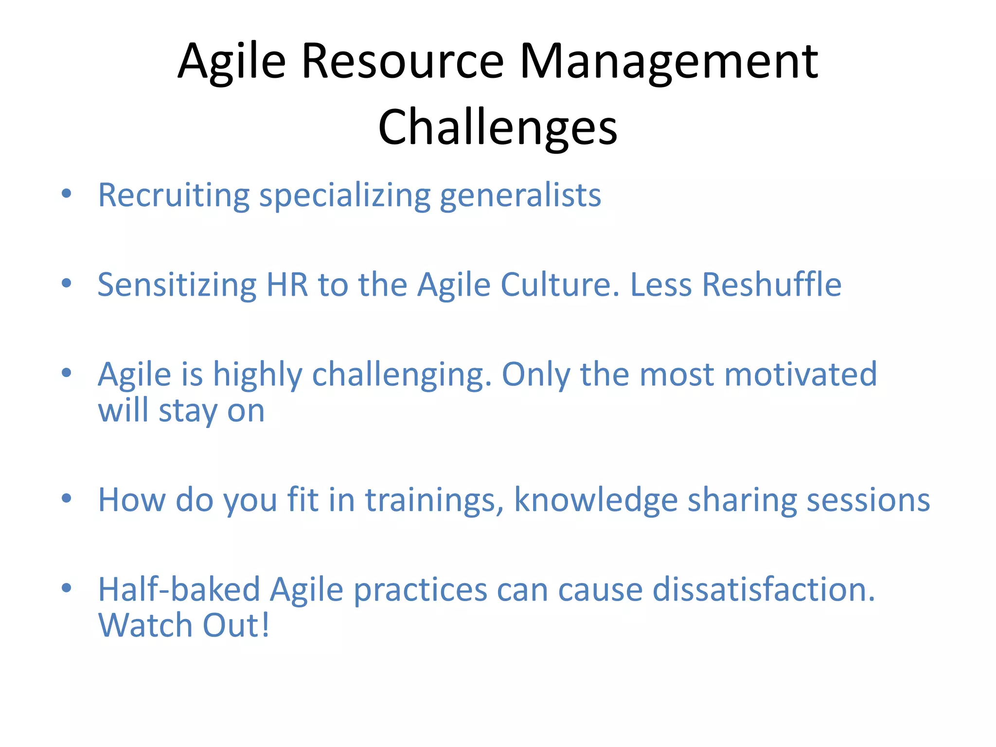 Agile Resource Management
                Challenges
• Recruiting specializing generalists

• Sensitizing HR to the Agile Culture. Less Reshuffle

• Agile is highly challenging. Only the most motivated
  will stay on

• How do you fit in trainings, knowledge sharing sessions

• Half-baked Agile practices can cause dissatisfaction.
  Watch Out!
 