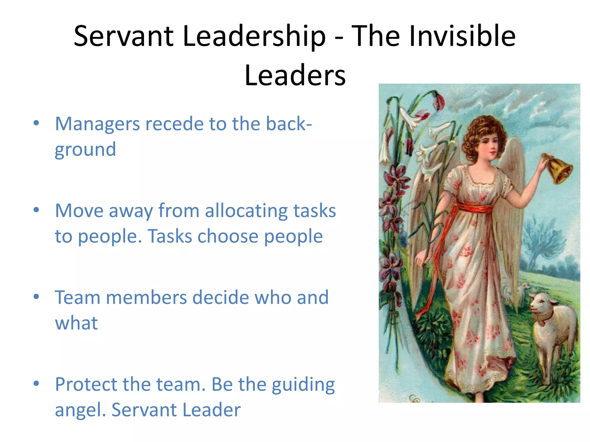 Servant Leadership - The Invisible
                Leaders
• Managers recede to the back-
  ground

• Move away from allocating tasks
  to people. Tasks choose people

• Team members decide who and
  what

• Protect the team. Be the guiding
  angel. Servant Leader
 