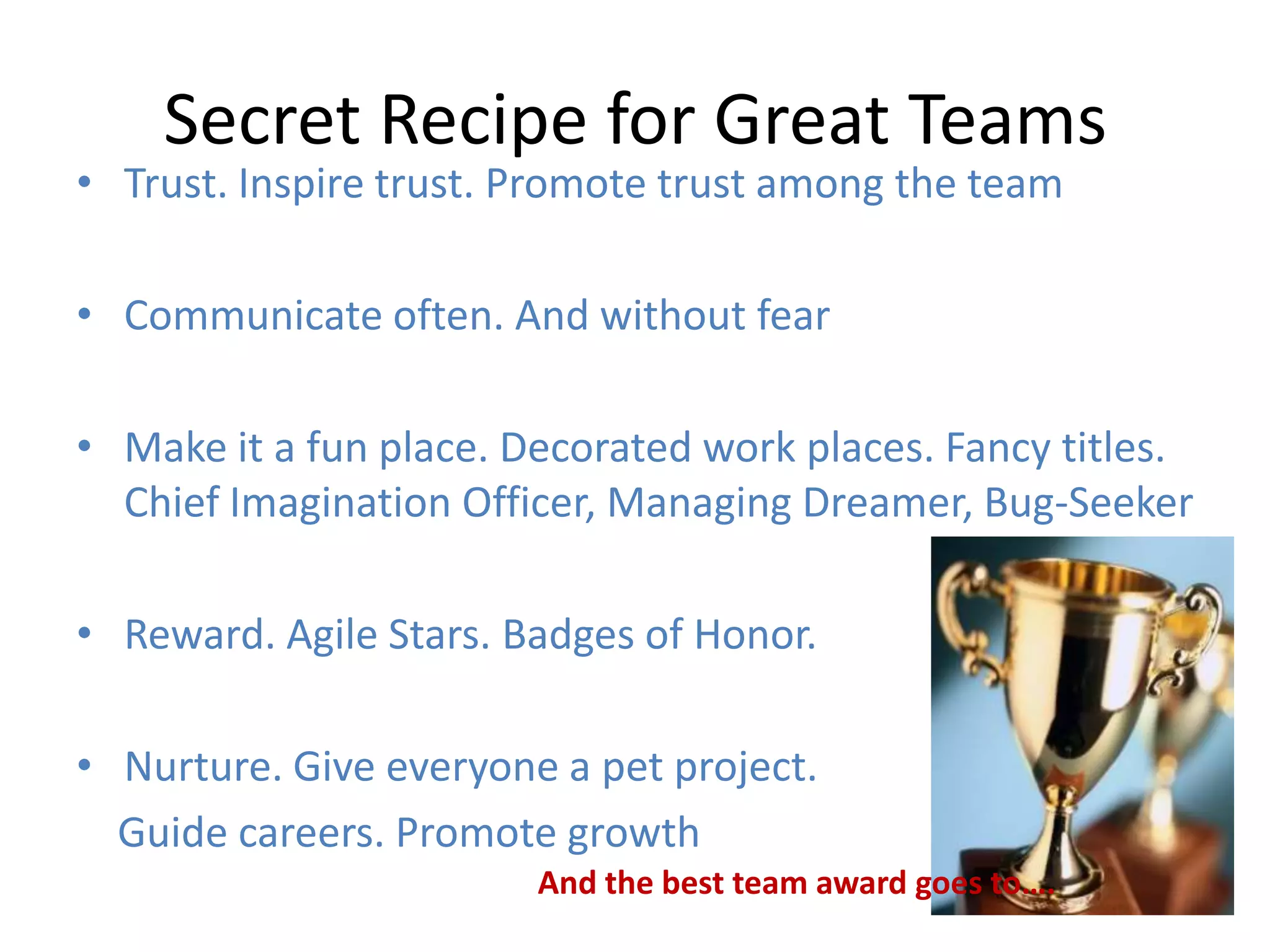 Secret Recipe for Great Teams
• Trust. Inspire trust. Promote trust among the team

• Communicate often. And without fear

• Make it a fun place. Decorated work places. Fancy titles.
  Chief Imagination Officer, Managing Dreamer, Bug-Seeker

• Reward. Agile Stars. Badges of Honor.

• Nurture. Give everyone a pet project.
  Guide careers. Promote growth
                        And the best team award goes to….
 