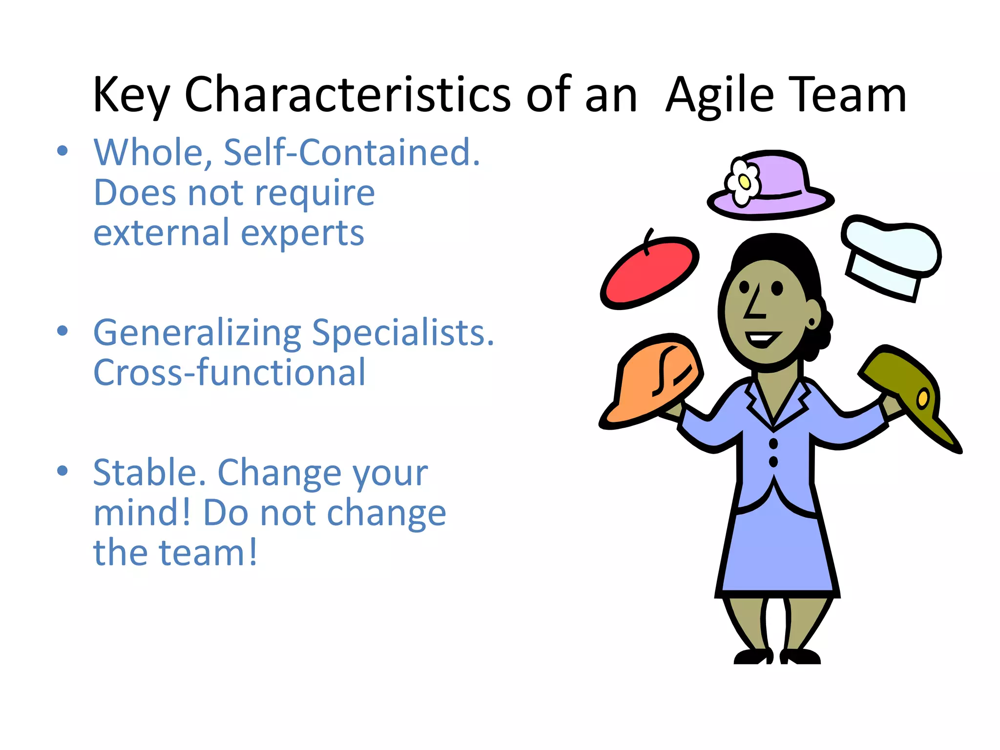 Key Characteristics of an Agile Team
• Whole, Self-Contained.
  Does not require
  external experts

• Generalizing Specialists.
  Cross-functional

• Stable. Change your
  mind! Do not change
  the team!
 