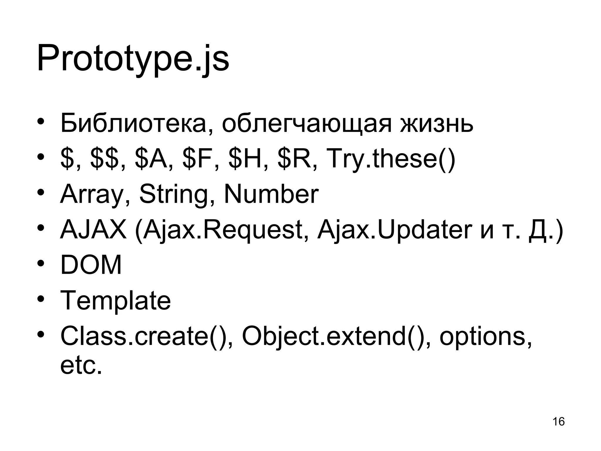 Prototype.js
•   Библиотека, облегчающая жизнь
•   $, $$, $A, $F, $H, $R, Try.these()
•   Array, String, Number
•   AJAX (Ajax.Request, Ajax.Updater и т. Д.)
•   DOM
•   Template
•   Class.create(), Object.extend(), options,
    etc.
                                            16
 