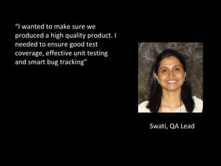 Swati, QA Lead “ I wanted to make sure we produced a high quality product. I needed to ensure good test coverage, effective unit testing and smart bug tracking” 