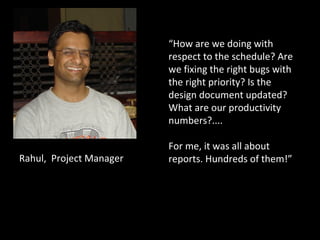 Rahul,  Project Manager I need  “ How are we doing with respect to the schedule? Are we fixing the right bugs with the right priority? Is the design document updated? What are our productivity numbers?.... For me, it was all about reports. Hundreds of them!”  