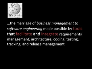… the marriage of  business management  to  software engineering  made possible by  tools  that  facilitate  and  integrate  requirements management, architecture, coding, testing, tracking, and release management 
