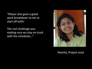 Namita, Project Lead “ Mayur also gave a good work breakdown to me to start off with!  The real challenge was making sure we stay on track with the schedules…” 