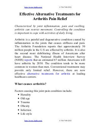 http://www.hqbk.com/

1-718-769-2521

Effective Alternative Treatments for
Arthritis Pain Relief
Characterized by joint inflammation, pain and swelling,
arthritis can restrict movement. Controlling the condition
is important to cope with activities of daily living.
Arthritis is a painful and degenerative condition caused by
inflammation in the joints that causes stiffness and pain.
The Arthritis Foundation reports that approximately 50
million people in the U.S are affected by arthritis. It is also
the second most debilitating illness of Americans after
heart disease. The National Health Interview Survey
(NHIS) reports that an estimated 67 million Americans will
have arthritis by 2030. The condition tends to be more
common in women than men. Conventional treatments may
provide only limited relief. However, there are now
effective alternative treatments for arthritis at leading
healthcare centers.

What causes arthritis?
Factors causing this joint pain condition include:
• Heredity
• Old age
• Trauma
• Obesity
• Infection
• Life style
http://www.hqbk.com/

1-718-769-2521

 