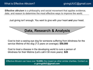 What is Effective Altruism? givingUIUC@gmail.com
1
Effective altruism is a philosophy and social movement that applies evidence,
data, and reason to determine the most effective ways to improve the world.
Just giving isn’t enough. You want to give with your heart and your head.
Cost to train a seeing eye dog for someone suffering from blindness for the
service lifetime of the dog (7.5 years on average): $50,000
Cost to treat a disease in the developing world to cure a person of
blindness for their lifetime (Let’s call it 30 more years): $20
Data, Research & Analysis
Effective Altruism can have over 10,000x the impact as other similar charities. Contact us
at givingUIUC@gmail.com
 
