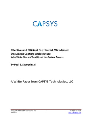  
 
 
 
 
 
 
 
 
Effective and Efficient Distributed, Web‐Based 
Document Capture Architecture 
With Tricks, Tips and Realities of the Capture Process 
 
By Paul E. Szemplinski 
 
 
 
 
A White Paper from CAPSYS Technologies, LLC 




© Copyright 2009 CAPSYS Technologies, LLC.                  All Rights Reserved.
Version 1.0                                  1            www.CAPSYStech.com
 