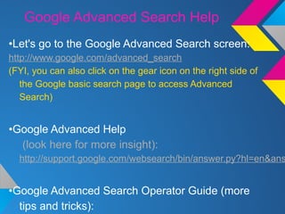 Google Advanced Search Help
•Let's go to the Google Advanced Search screen:
http://www.google.com/advanced_search
(FYI, you can also click on the gear icon on the right side of
the Google basic search page to access Advanced
Search)
•Google Advanced Help
(look here for more insight):
http://support.google.com/websearch/bin/answer.py?hl=en&ans
•Google Advanced Search Operator Guide (more
tips and tricks):
 